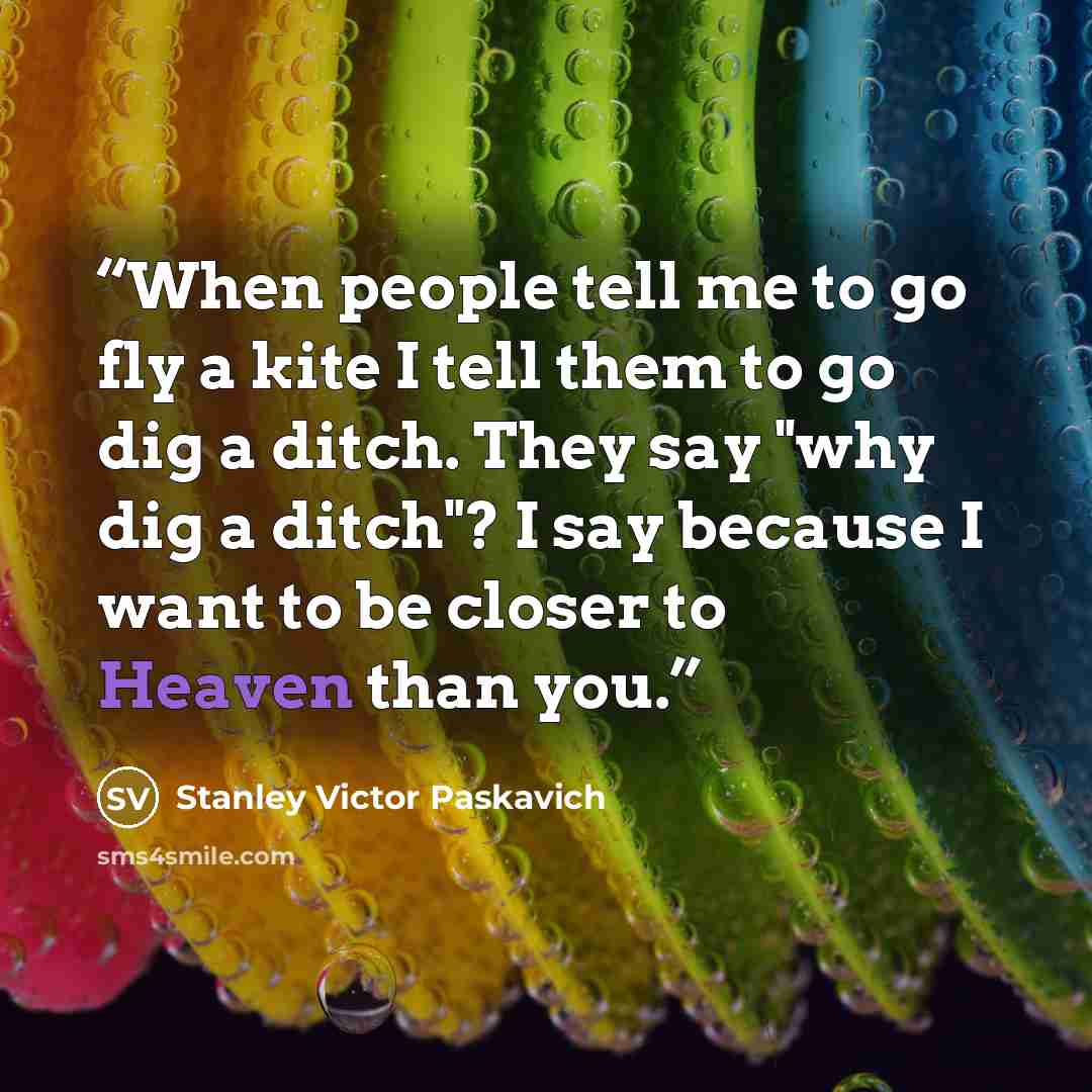 “When people tell me to go fly a kite I tell them to go dig a ditch. They say "why dig a ditch"? I say because I want to be closer to Heaven than you.” quote by Stanley Victor Paskavich