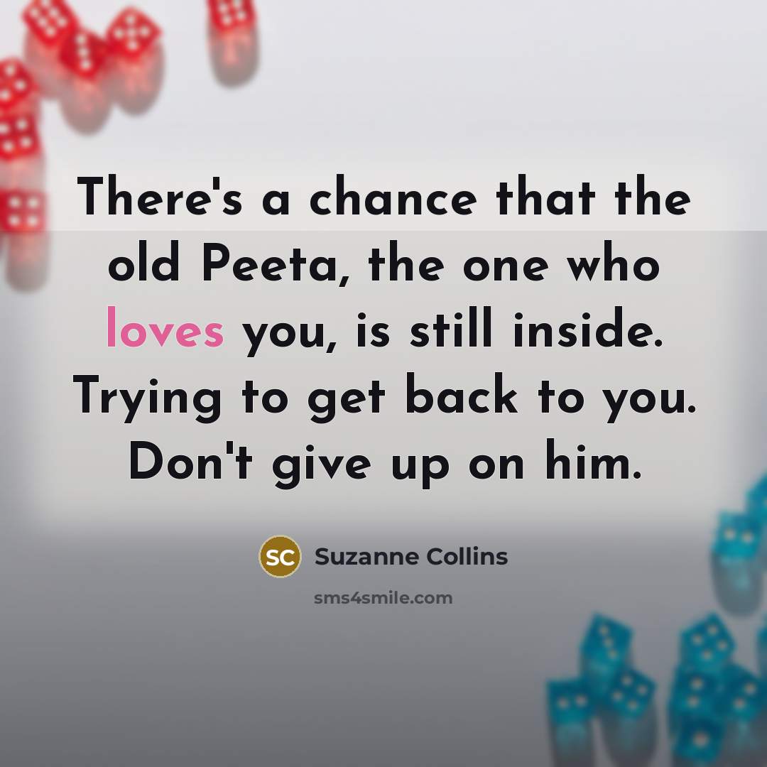 “There's a chance that the old Peeta, the one who loves you, is still inside. Trying to get back to you. Don't give up on him.” quote by Suzanne Collins