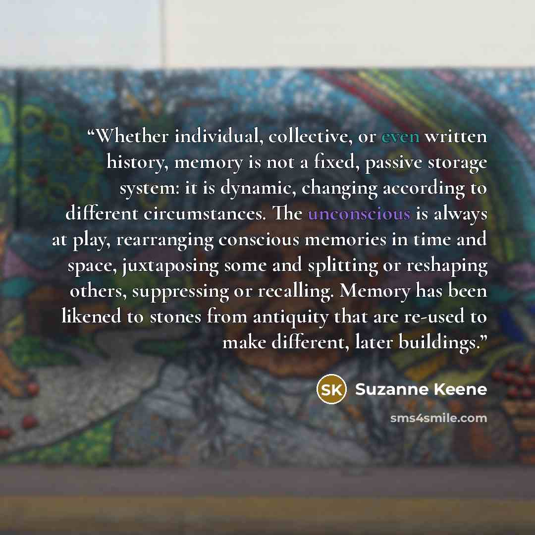 “Whether individual, collective, or even written history, memory is not a fixed, passive storage system: it is dynamic, changing according to different circumstances. The unconscious is always at play, rearranging conscious memories in time and space, juxtaposing some and splitting or reshaping…” quote by Suzanne Keene