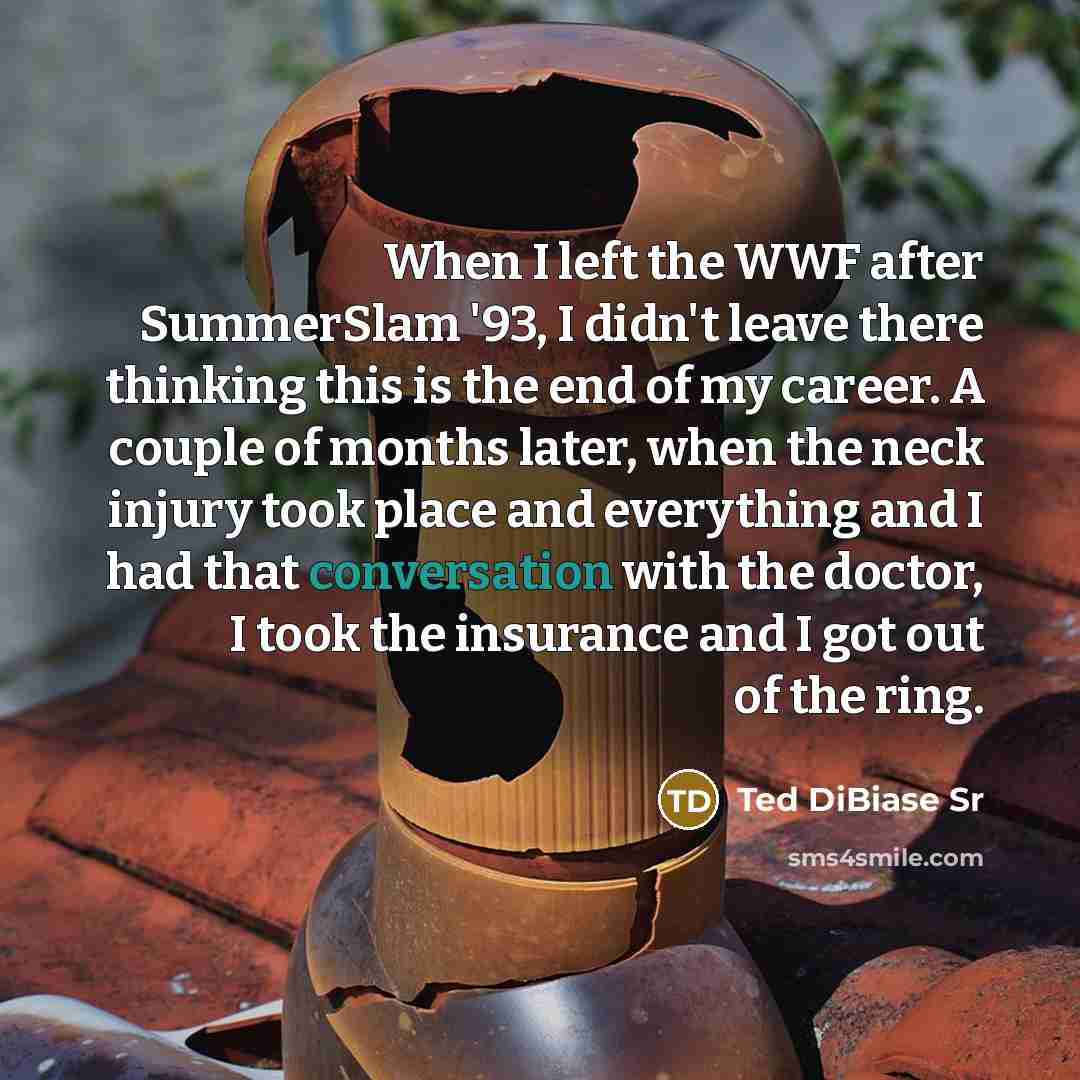 “When I left the WWF after SummerSlam '93, I didn't leave there thinking this is the end of my career. A couple of months later, when the neck injury took place and everything and I had that conversation with the doctor, I took the insurance and I got out of the ring.” quote by Ted DiBiase Sr