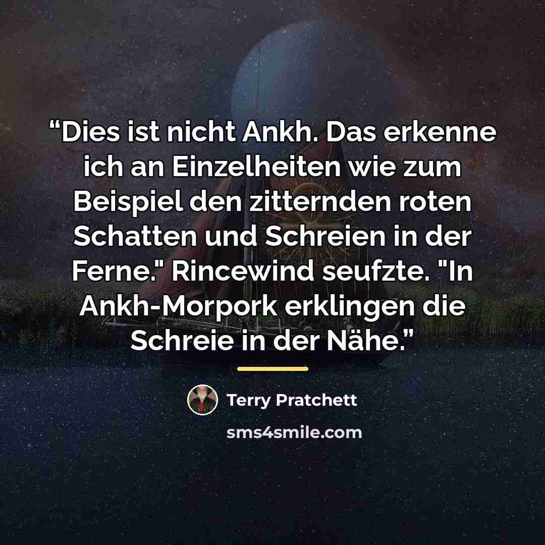 “Dies ist nicht Ankh. Das erkenne ich an Einzelheiten wie zum Beispiel den zitternden roten Schatten und Schreien in der Ferne." Rincewind seufzte. "In Ankh-Morpork erklingen die Schreie in der Nähe.” quote by Terry Pratchett