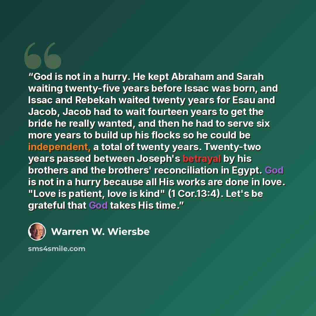 “God is not in a hurry. He kept Abraham and Sarah waiting twenty-five years before Issac was born, and Issac and Rebekah waited twenty years for Esau and Jacob, Jacob had to wait fourteen years to get the bride he really wanted, and then he had to serve six more years to build up his flocks so he…” quote by Warren W. Wiersbe