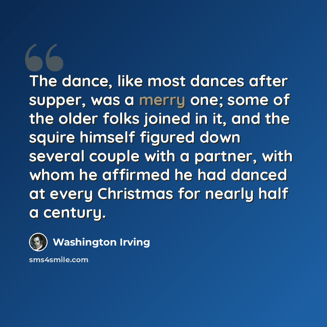 “The dance, like most dances after supper, was a merry one; some of the older folks joined in it, and the squire himself figured down several couple with a partner, with whom he affirmed he had danced at every Christmas for nearly half a century.” quote by Washington Irving