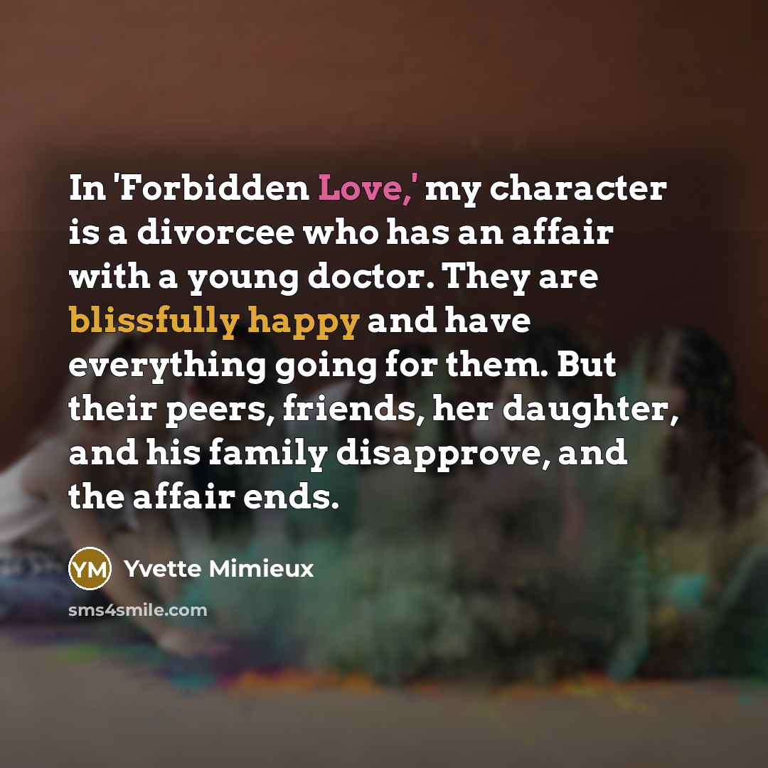 “In 'Forbidden Love,' my character is a divorcee who has an affair with a young doctor. They are blissfully happy and have everything going for them. But their peers, friends, her daughter, and his family disapprove, and the affair ends.” quote by Yvette Mimieux