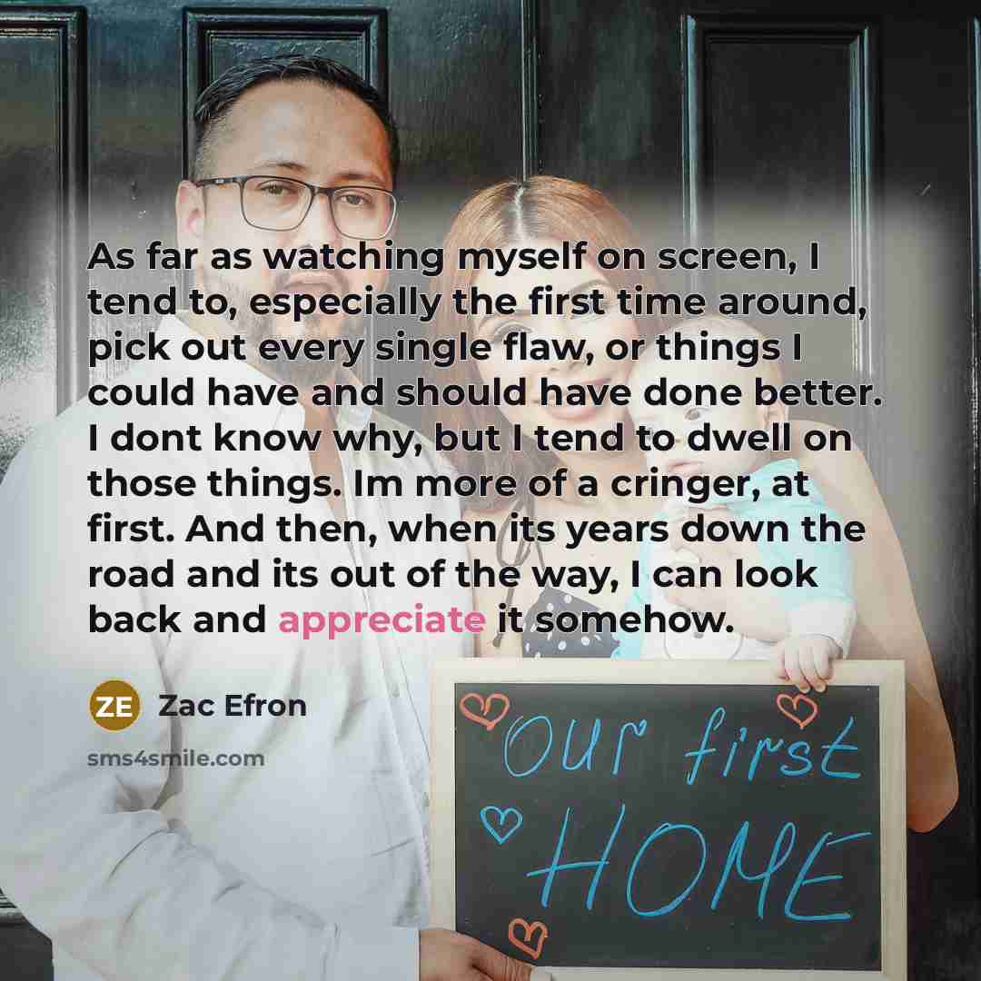 “As far as watching myself on screen, I tend to, especially the first time around, pick out every single flaw, or things I could have and should have done better. I dont know why, but I tend to dwell on those things. Im more of a cringer, at first. And then, when its years down the road and its out…” quote by Zac Efron