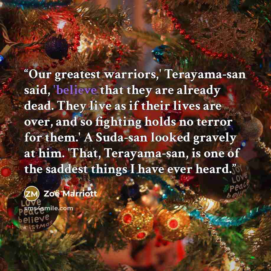 “Our greatest warriors,' Terayama-san said, 'believe that they are already dead. They live as if their lives are over, and so fighting holds no terror for them.' A Suda-san looked gravely at him. 'That, Terayama-san, is one of the saddest things I have ever heard.” quote by Zoë Marriott