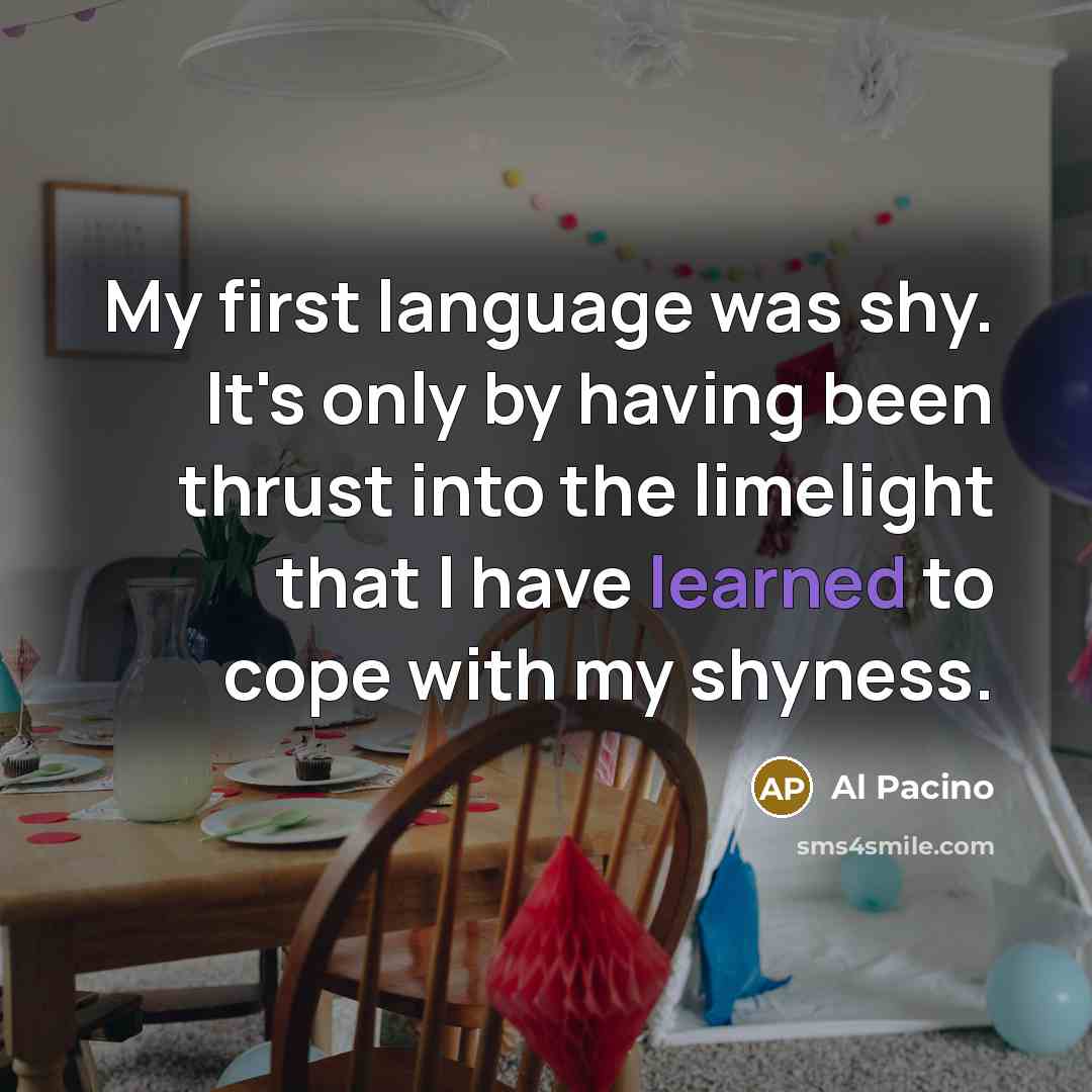 “My first language was shy. It's only by having been thrust into the limelight that I have learned to cope with my shyness.” quote by Al Pacino