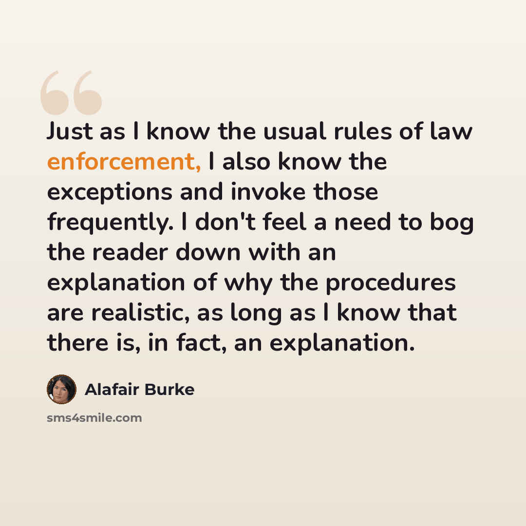 “Just as I know the usual rules of law enforcement, I also know the exceptions and invoke those frequently. I don't feel a need to bog the reader down with an explanation of why the procedures are realistic, as long as I know that there is, in fact, an explanation.” quote by Alafair Burke