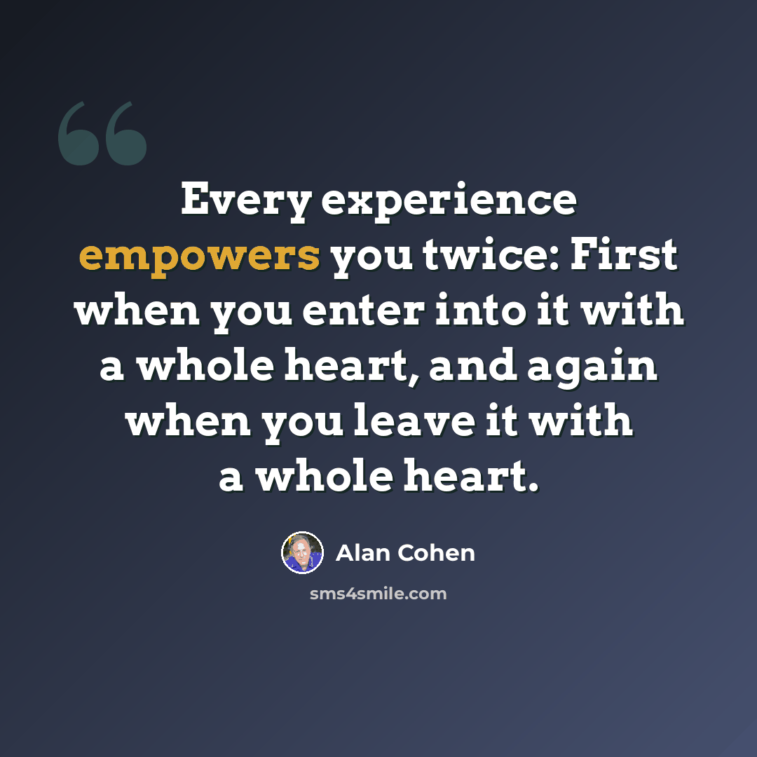 “Every experience empowers you twice: First when you enter into it with a whole heart, and again when you leave it with a whole heart.” quote by Alan Cohen