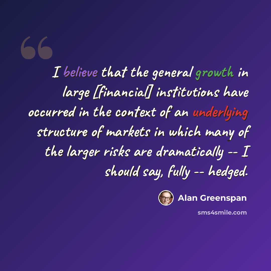 “I believe that the general growth in large [financial] institutions have occurred in the context of an underlying structure of markets in which many of the larger risks are dramatically -- I should say, fully -- hedged.” quote by Alan Greenspan