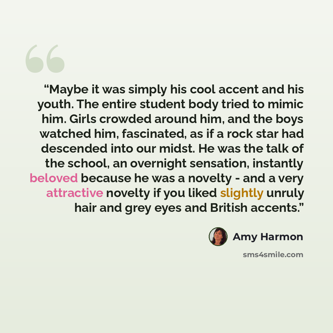 “Maybe it was simply his cool accent and his youth. The entire student body tried to mimic him. Girls crowded around him, and the boys watched him, fascinated, as if a rock star had descended into our midst. He was the talk of the school, an overnight sensation, instantly beloved because he was a…” quote by Amy Harmon