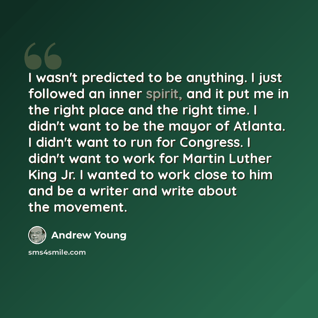 “I wasn't predicted to be anything. I just followed an inner spirit, and it put me in the right place and the right time. I didn't want to be the mayor of Atlanta. I didn't want to run for Congress. I didn't want to work for Martin Luther King Jr. I wanted to work close to him and be a writer and…” quote by Andrew Young