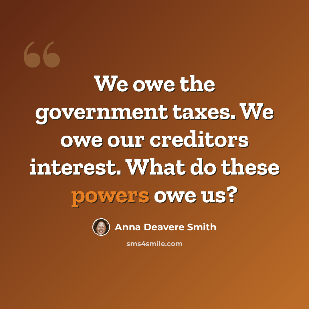 “We owe the government taxes. We owe our creditors interest. What do these powers owe us?” quote by Anna Deavere Smith