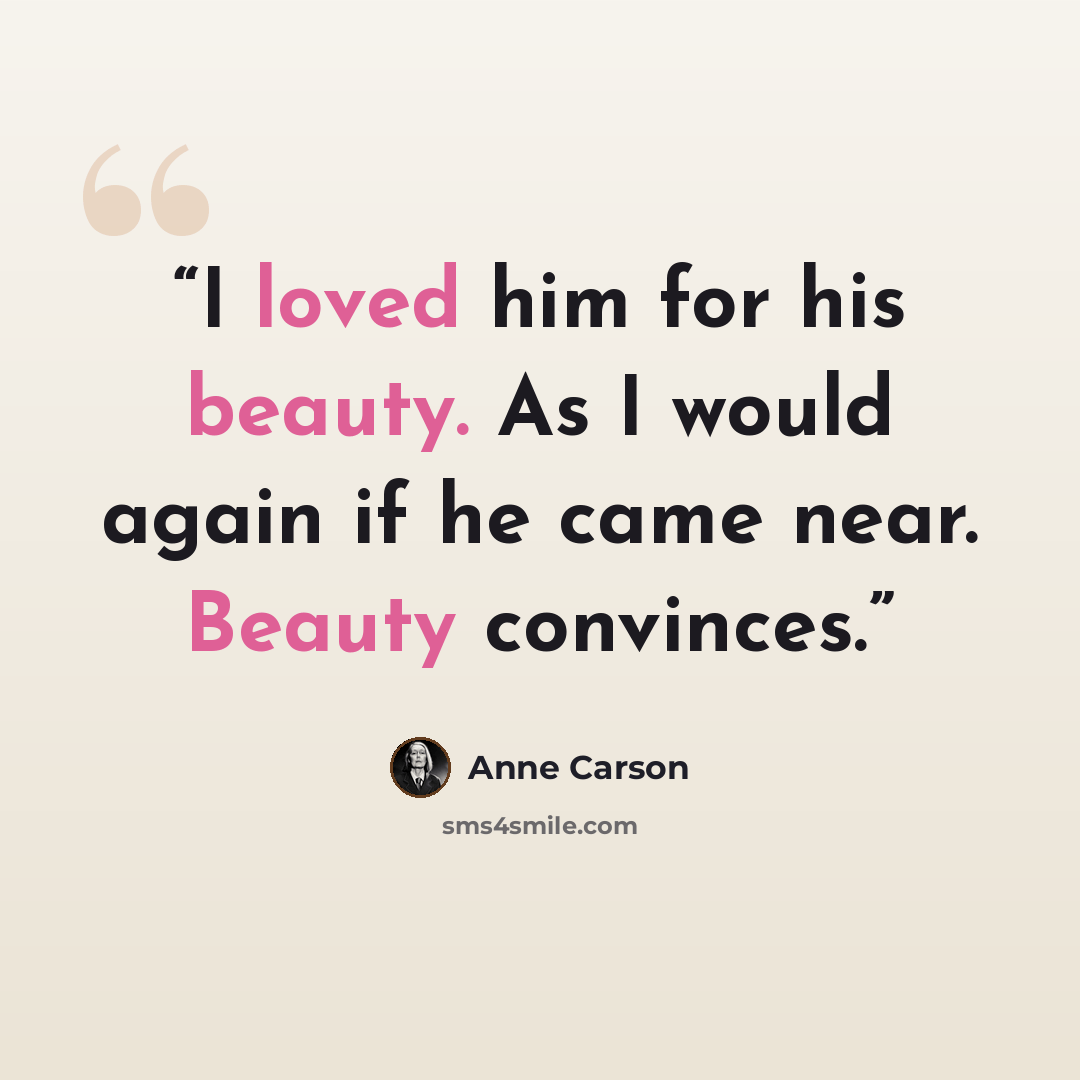 “I loved him for his beauty. As I would again if he came near. Beauty convinces.” quote by Anne Carson