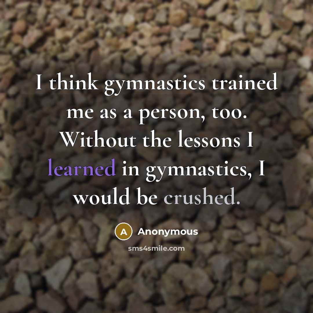“I think gymnastics trained me as a person, too. Without the lessons I learned in gymnastics, I would be crushed.” quote by Anonymous