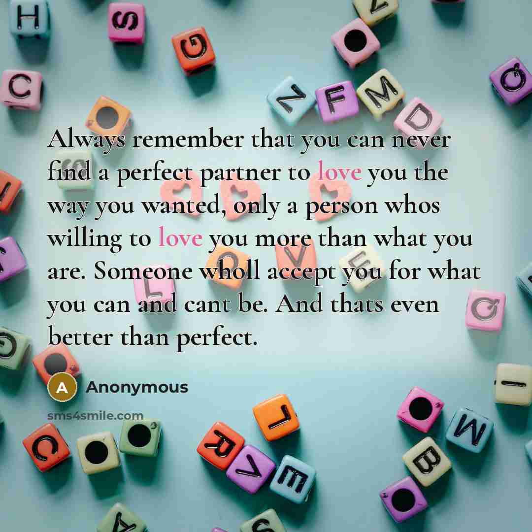 “Always remember that you can never find a perfect partner to love you the way you wanted, only a person whos willing to love you more than what you are. Someone wholl accept you for what you can and cant be. And thats even better than perfect.” quote by Anonymous