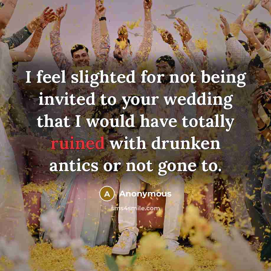 “I feel slighted for not being invited to your wedding that I would have totally ruined with drunken antics or not gone to.” quote by Anonymous
