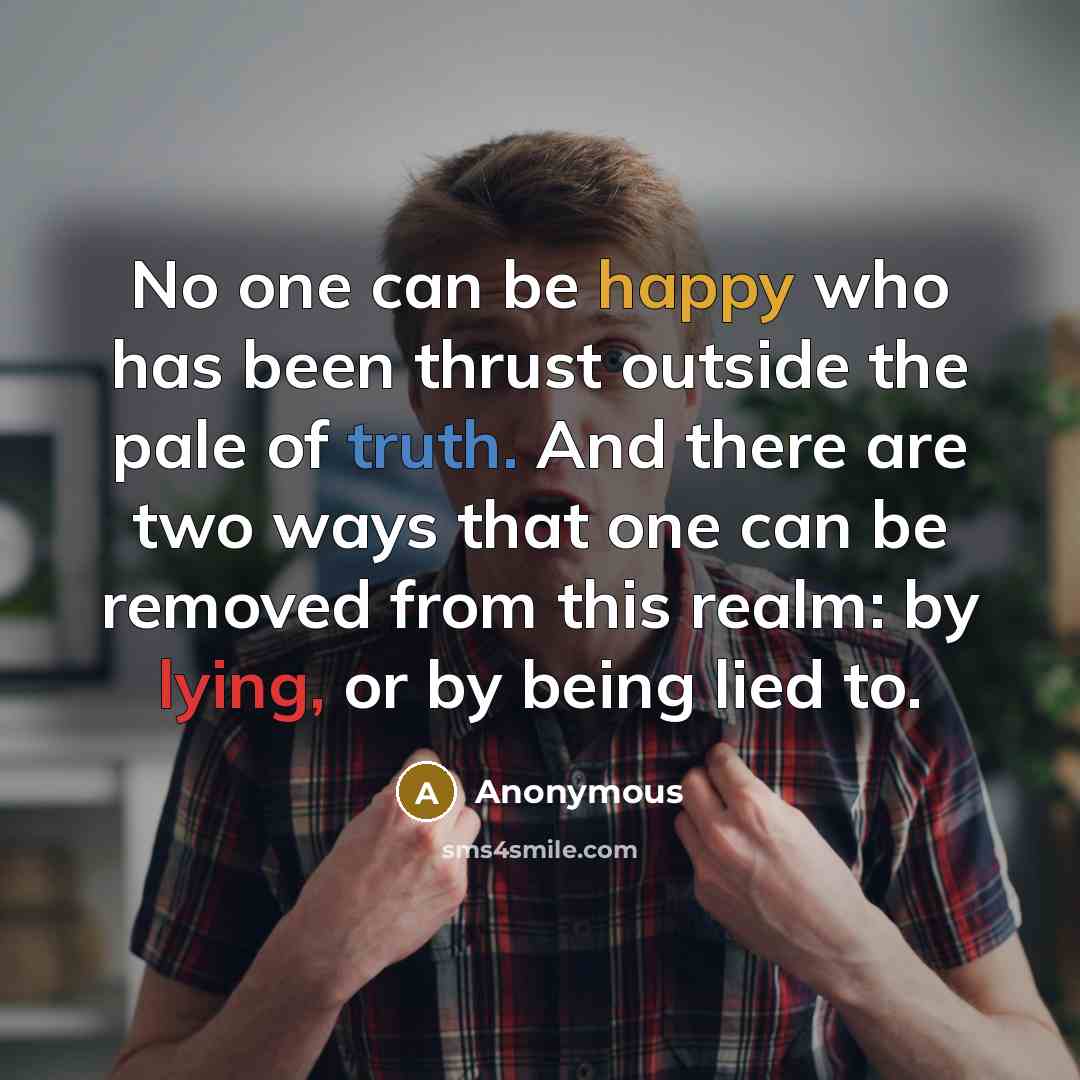 “No one can be happy who has been thrust outside the pale of truth. And there are two ways that one can be removed from this realm: by lying, or by being lied to.” quote by Anonymous