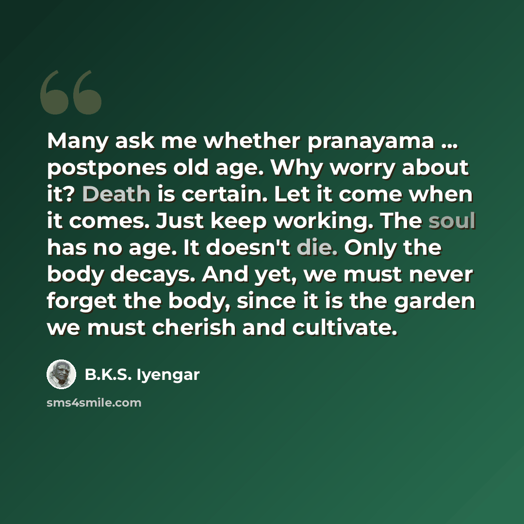 “Many ask me whether pranayama ... postpones old age. Why worry about it? Death is certain. Let it come when it comes. Just keep working. The soul has no age. It doesn't die. Only the body decays. And yet, we must never forget the body, since it is the garden we must cherish and cultivate.” quote by B.K.S. Iyengar