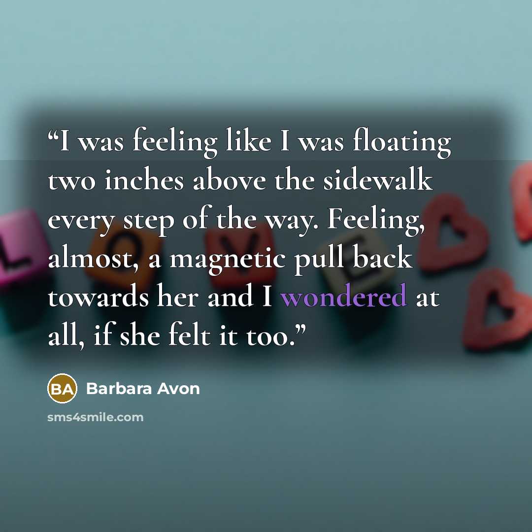 “I was feeling like I was floating two inches above the sidewalk every step of the way. Feeling, almost, a magnetic pull back towards her and I wondered at all, if she felt it too.” quote by Barbara Avon
