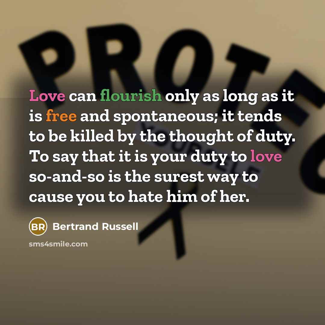 “Love can flourish only as long as it is free and spontaneous; it tends to be killed by the thought of duty. To say that it is your duty to love so-and-so is the surest way to cause you to hate him of her.” quote by Bertrand Russell
