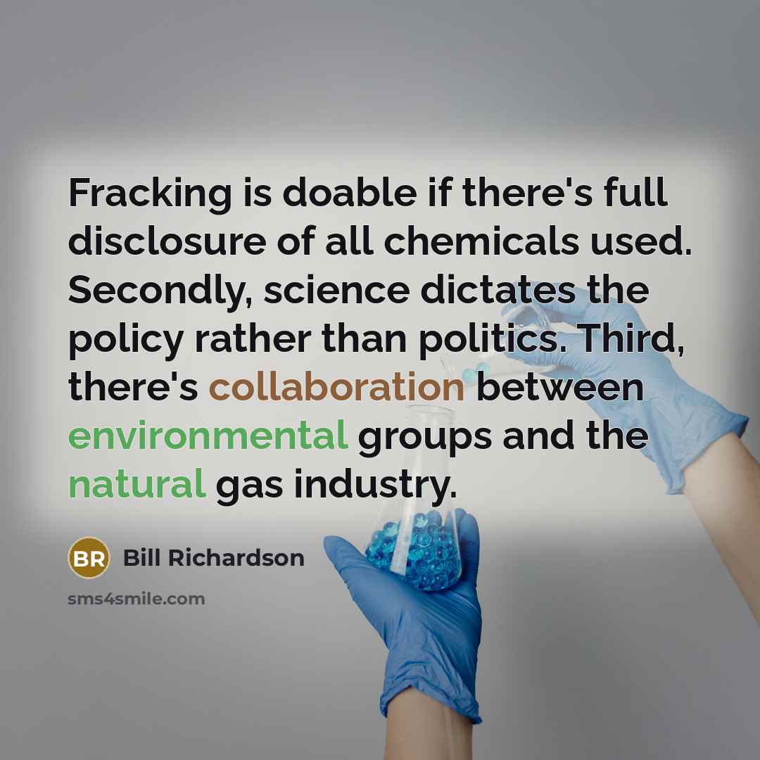 “Fracking is doable if there's full disclosure of all chemicals used. Secondly, science dictates the policy rather than politics. Third, there's collaboration between environmental groups and the natural gas industry.” quote by Bill Richardson
