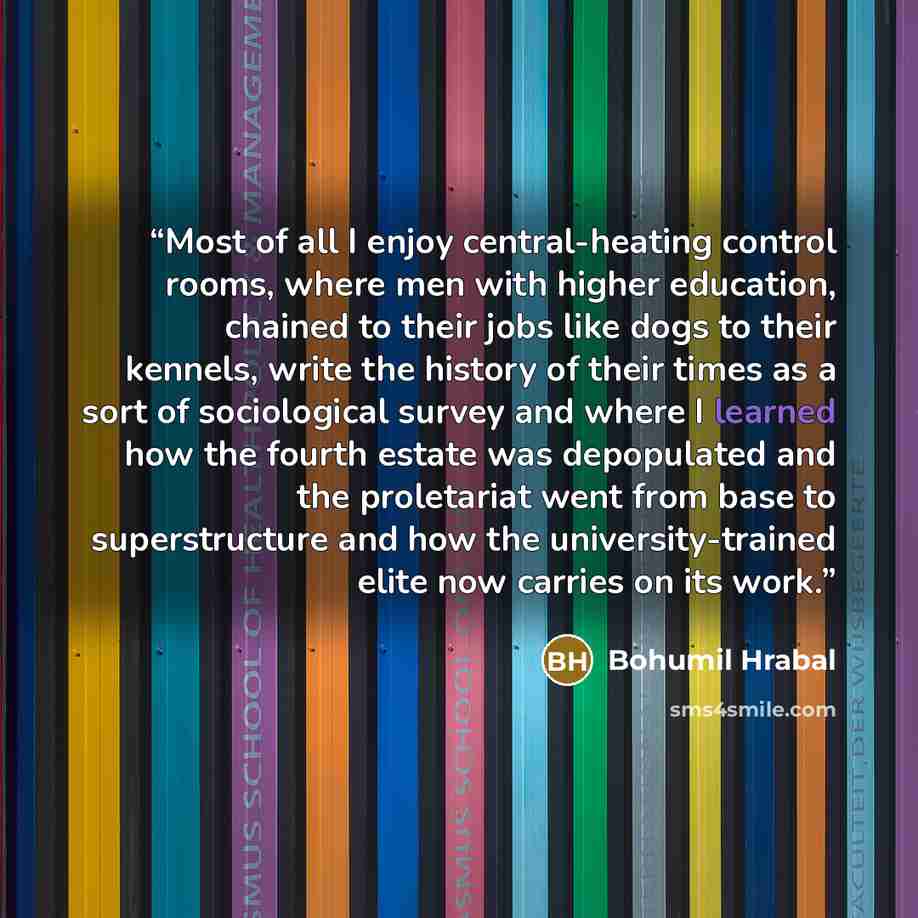 “Most of all I enjoy central-heating control rooms, where men with higher education, chained to their jobs like dogs to their kennels, write the history of their times as a sort of sociological survey and where I learned how the fourth estate was depopulated and the proletariat went from base to…” quote by Bohumil Hrabal