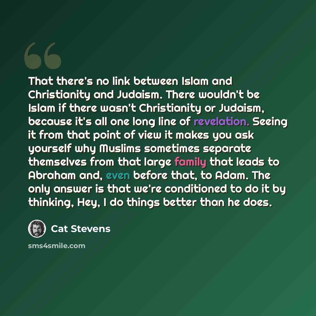 “That there's no link between Islam and Christianity and Judaism. There wouldn't be Islam if there wasn't Christianity or Judaism, because it's all one long line of revelation. Seeing it from that point of view it makes you ask yourself why Muslims sometimes separate themselves from that large…” quote by Cat Stevens
