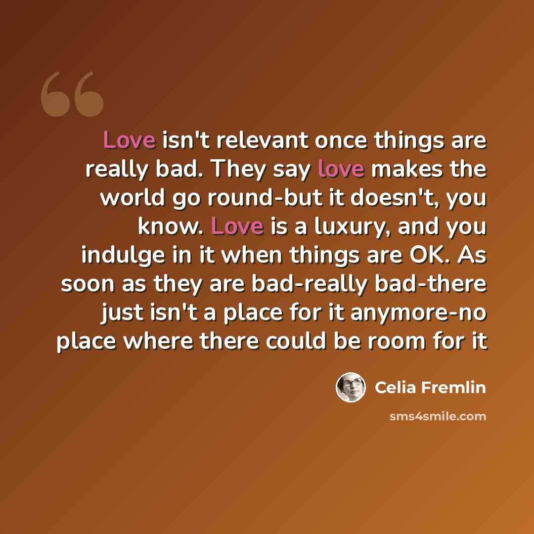 “Love isn't relevant once things are really bad. They say love makes the world go round-but it doesn't, you know. Love is a luxury, and you indulge in it when things are OK. As soon as they are bad-really bad-there just isn't a place for it anymore-no place where there could be room for it” quote by Celia Fremlin