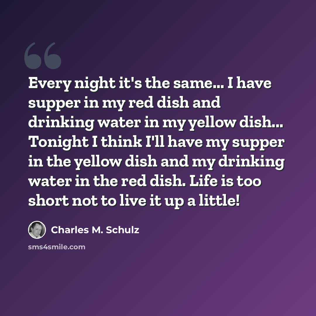 “Every night it's the same... I have supper in my red dish and drinking water in my yellow dish... Tonight I think I'll have my supper in the yellow dish and my drinking water in the red dish. Life is too short not to live it up a little!” quote by Charles M. Schulz