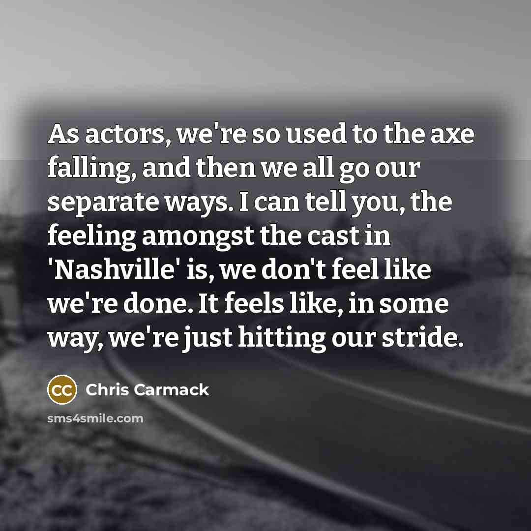 “As actors, we're so used to the axe falling, and then we all go our separate ways. I can tell you, the feeling amongst the cast in 'Nashville' is, we don't feel like we're done. It feels like, in some way, we're just hitting our stride.” quote by Chris Carmack