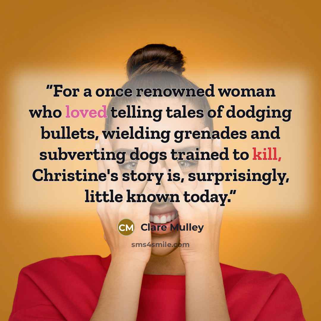 “For a once renowned woman who loved telling tales of dodging bullets, wielding grenades and subverting dogs trained to kill, Christine's story is, surprisingly, little known today.” quote by Clare Mulley