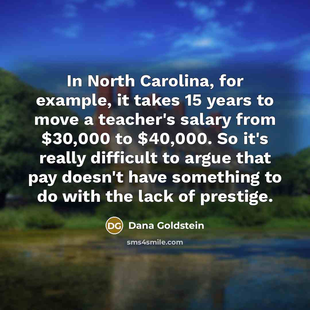 “In North Carolina, for example, it takes 15 years to move a teacher's salary from $30,000 to $40,000. So it's really difficult to argue that pay doesn't have something to do with the lack of prestige.” quote by Dana Goldstein