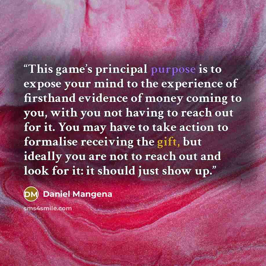 “This game’s principal purpose is to expose your mind to the experience of firsthand evidence of money coming to you, with you not having to reach out for it. You may have to take action to formalise receiving the gift, but ideally you are not to reach out and look for it: it should just show up.” quote by Daniel Mangena