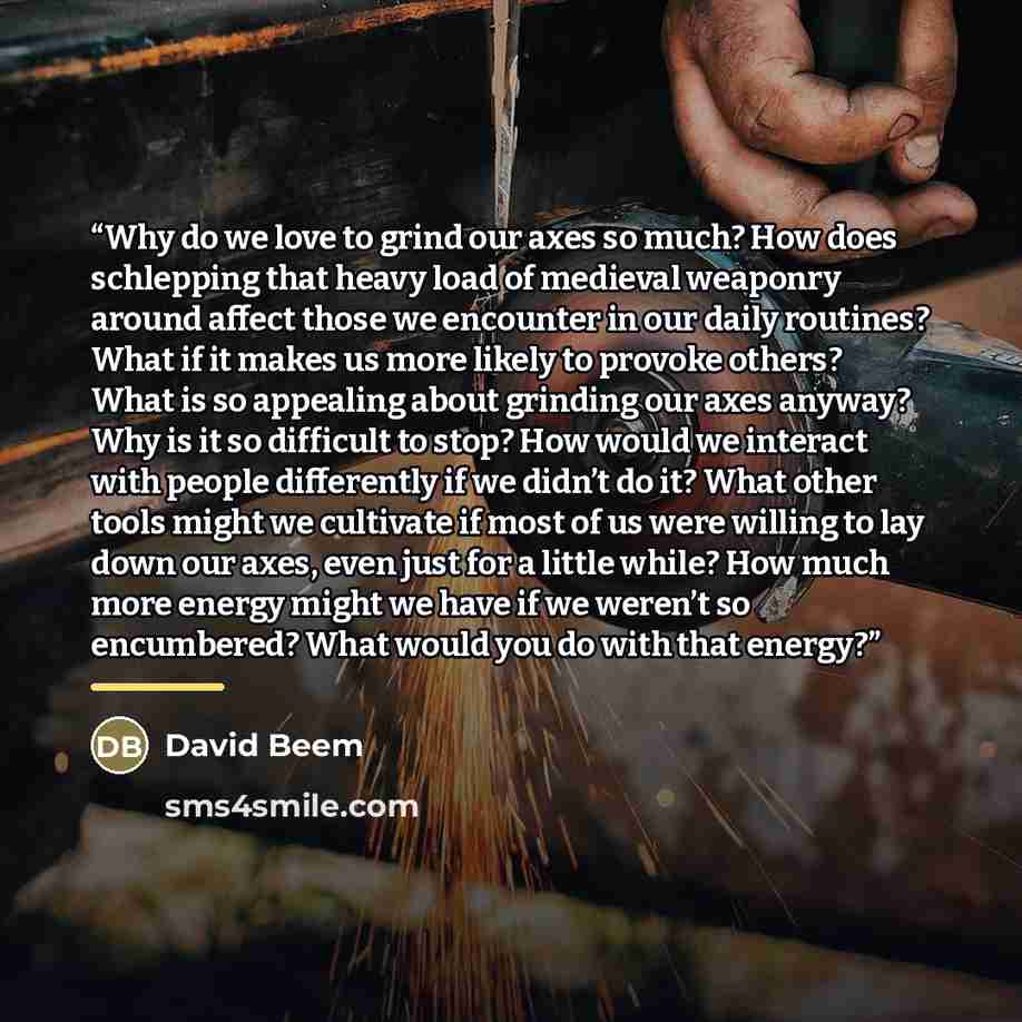 “Why do we love to grind our axes so much? How does schlepping that heavy load of medieval weaponry around affect those we encounter in our daily routines? What if it makes us more likely to provoke others? What is so appealing about grinding our axes anyway? Why is it so difficult to stop? How…” quote by David Beem