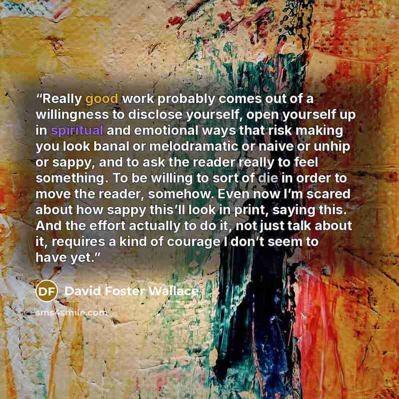 “Really good work probably comes out of a willingness to disclose yourself, open yourself up in spiritual and emotional ways that risk making you look banal or melodramatic or naive or unhip or sappy, and to ask the reader really to feel something. To be willing to sort of die in order to move the…” quote by David Foster Wallace
