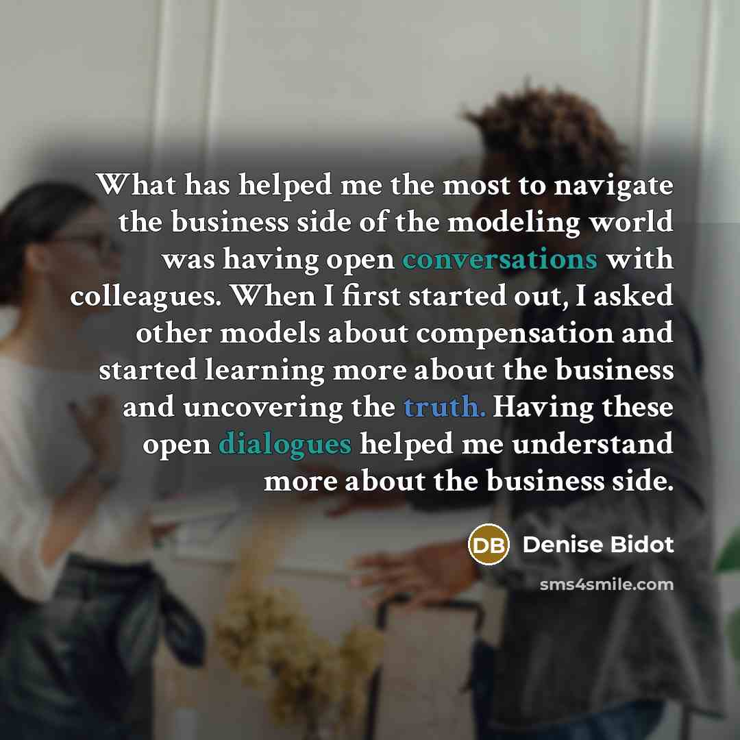 “What has helped me the most to navigate the business side of the modeling world was having open conversations with colleagues. When I first started out, I asked other models about compensation and started learning more about the business and uncovering the truth. Having these open dialogues helped…” quote by Denise Bidot