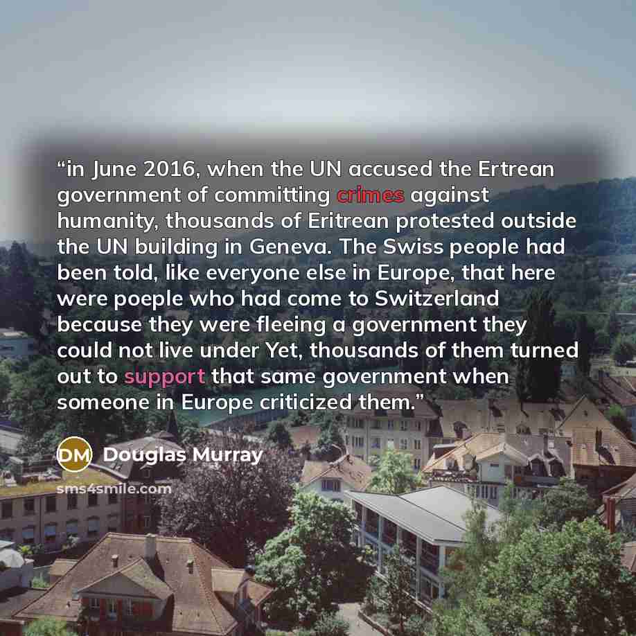 “in June 2016, when the UN accused the Ertrean government of committing crimes against humanity, thousands of Eritrean protested outside the UN building in Geneva. The Swiss people had been told, like everyone else in Europe, that here were poeple who had come to Switzerland because they were…” quote by Douglas Murray