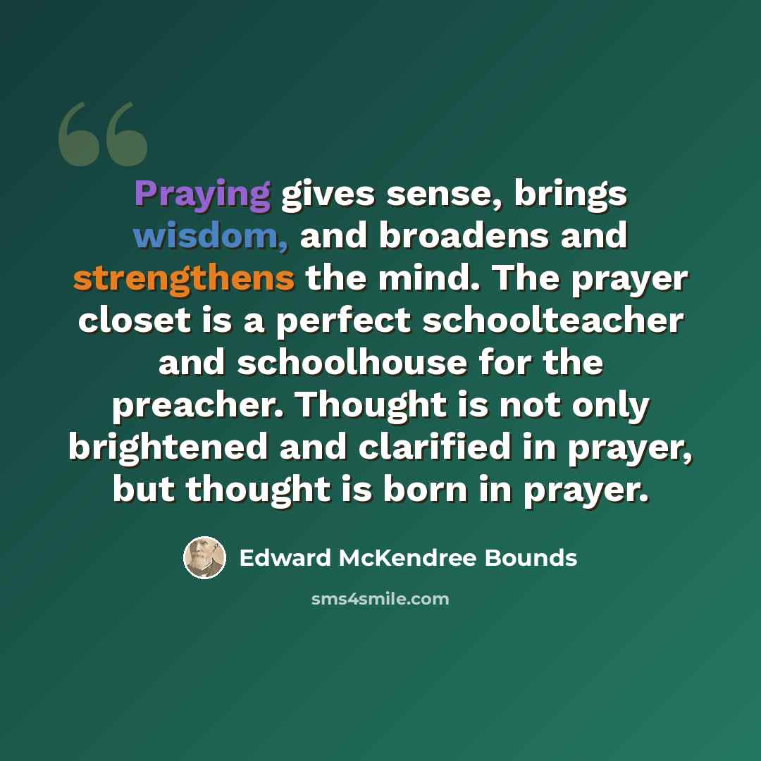 “Praying gives sense, brings wisdom, and broadens and strengthens the mind. The prayer closet is a perfect schoolteacher and schoolhouse for the preacher. Thought is not only brightened and clarified in prayer, but thought is born in prayer.” quote by Edward McKendree Bounds