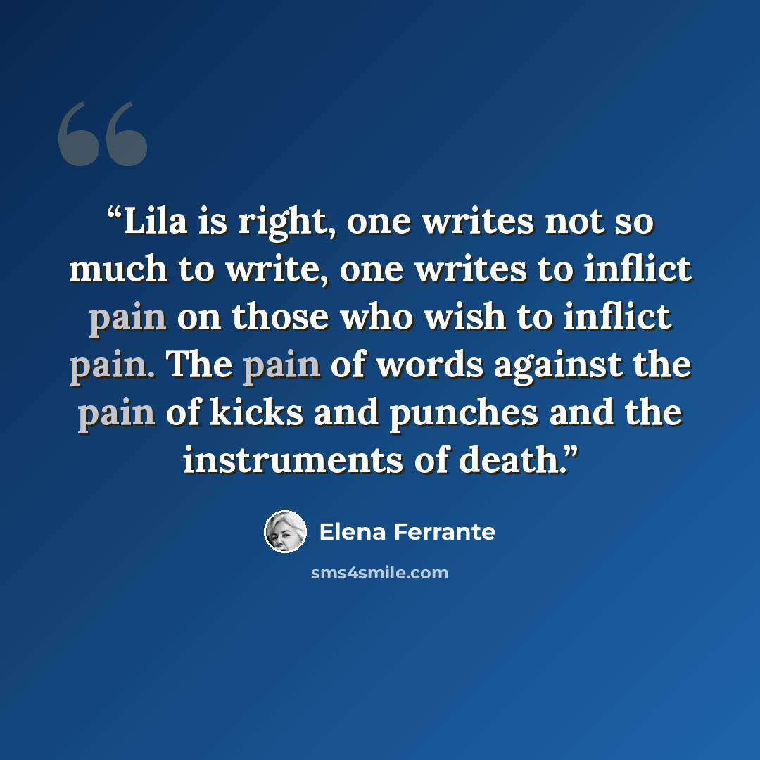 “Lila is right, one writes not so much to write, one writes to inflict pain on those who wish to inflict pain. The pain of words against the pain of kicks and punches and the instruments of death.” quote by Elena Ferrante