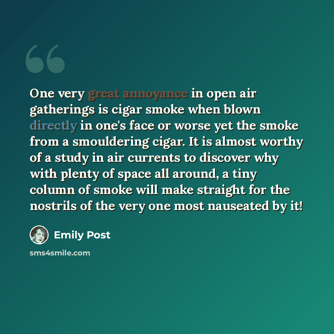 “One very great annoyance in open air gatherings is cigar smoke when blown directly in one's face or worse yet the smoke from a smouldering cigar. It is almost worthy of a study in air currents to discover why with plenty of space all around, a tiny column of smoke will make straight for the…” quote by Emily Post