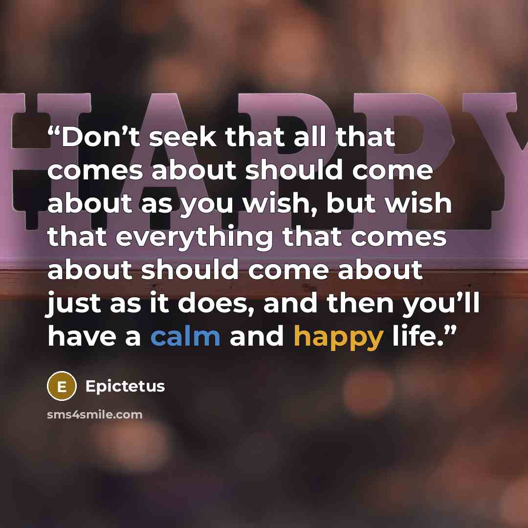 “Don’t seek that all that comes about should come about as you wish, but wish that everything that comes about should come about just as it does, and then you’ll have a calm and happy life.” quote by Epictetus