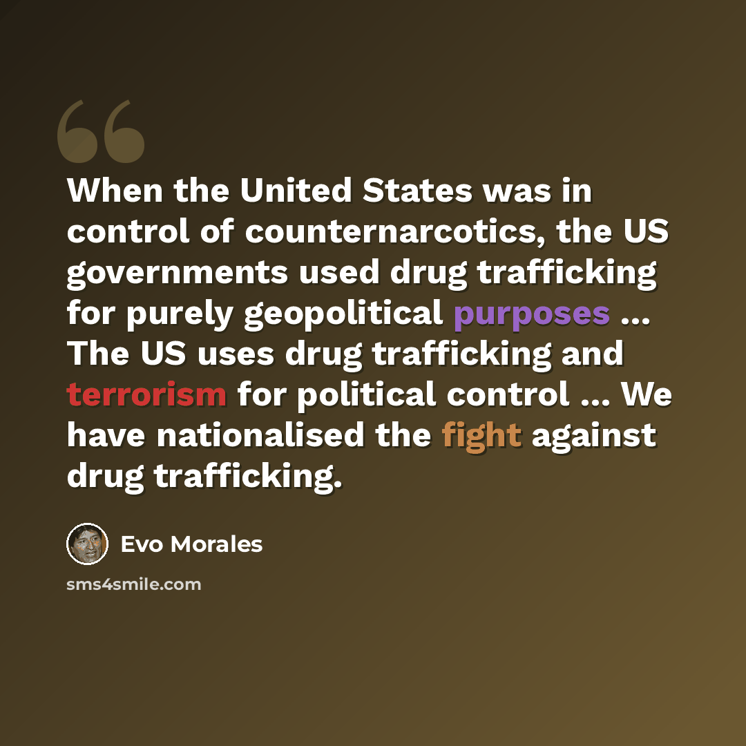 “When the United States was in control of counternarcotics, the US governments used drug trafficking for purely geopolitical purposes … The US uses drug trafficking and terrorism for political control … We have nationalised the fight against drug trafficking.” quote by Evo Morales