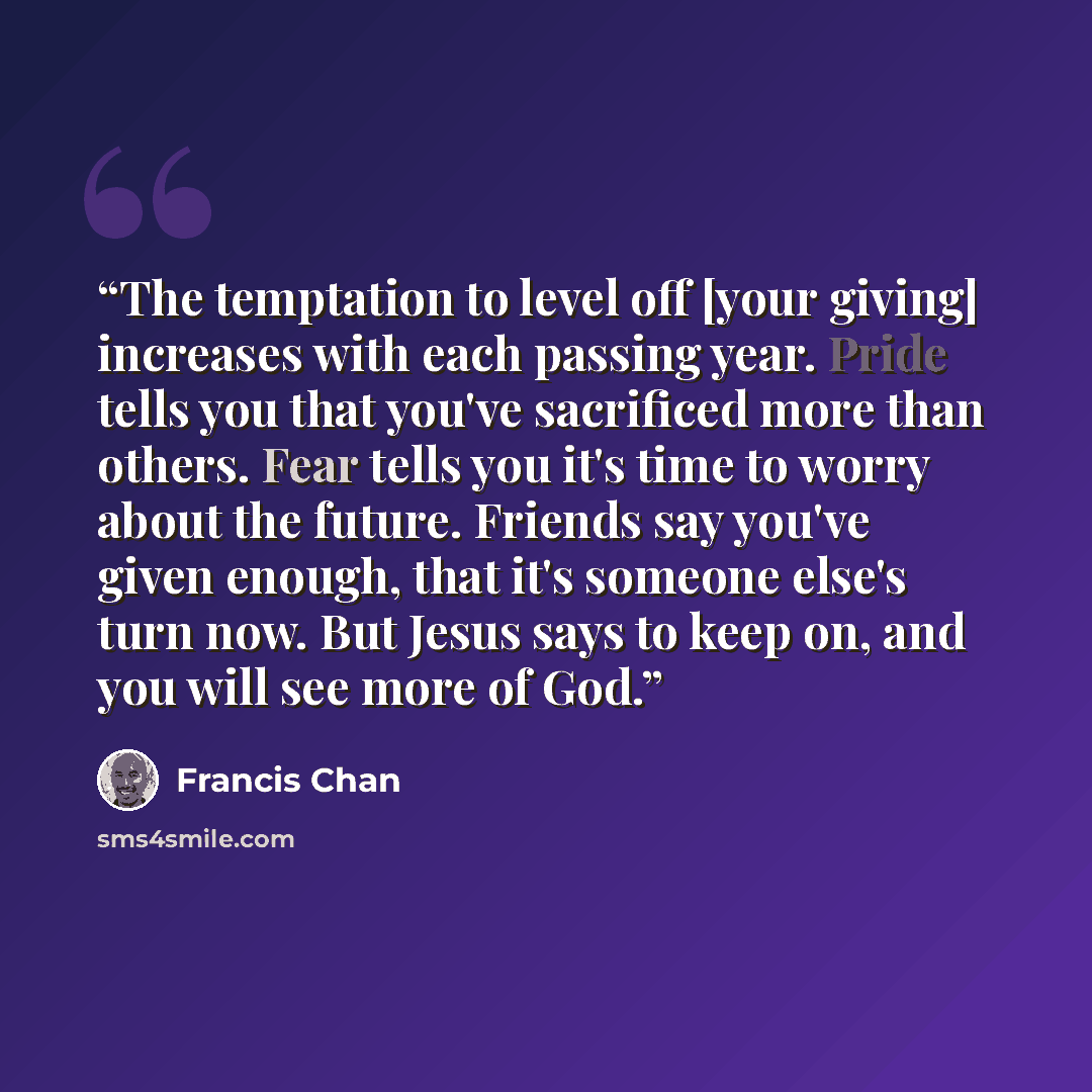 “The temptation to level off [your giving] increases with each passing year. Pride tells you that you've sacrificed more than others. Fear tells you it's time to worry about the future. Friends say you've given enough, that it's someone else's turn now. But Jesus says to keep on, and you will see…” quote by Francis Chan