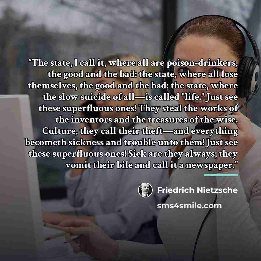 “The state, I call it, where all are poison-drinkers, the good and the bad: the state, where all lose themselves, the good and the bad: the state, where the slow suicide of all—is called "life." Just see these superfluous ones! They steal the works of the inventors and the treasures of the wise…” quote by Friedrich Nietzsche