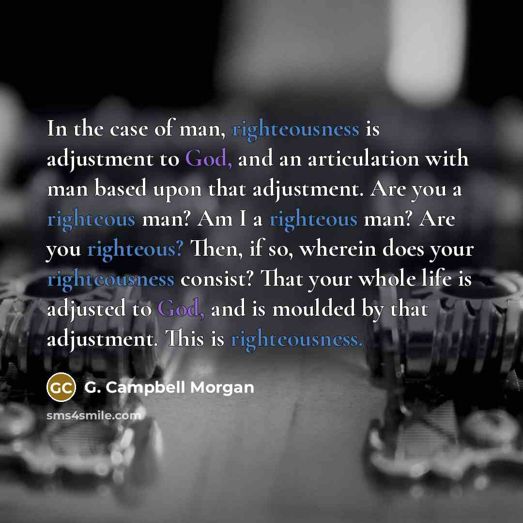 “In the case of man, righteousness is adjustment to God, and an articulation with man based upon that adjustment. Are you a righteous man? Am I a righteous man? Are you righteous? Then, if so, wherein does your righteousness consist? That your whole life is adjusted to God, and is moulded by that…” quote by G. Campbell Morgan