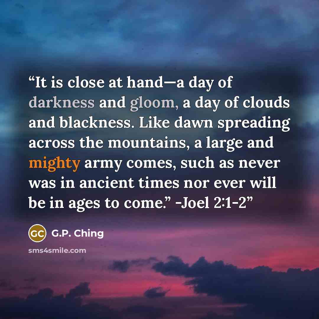 “It is close at hand—a day of darkness and gloom, a day of clouds and blackness. Like dawn spreading across the mountains, a large and mighty army comes, such as never was in ancient times nor ever will be in ages to come.” -Joel 2:1-2” quote by G.P. Ching