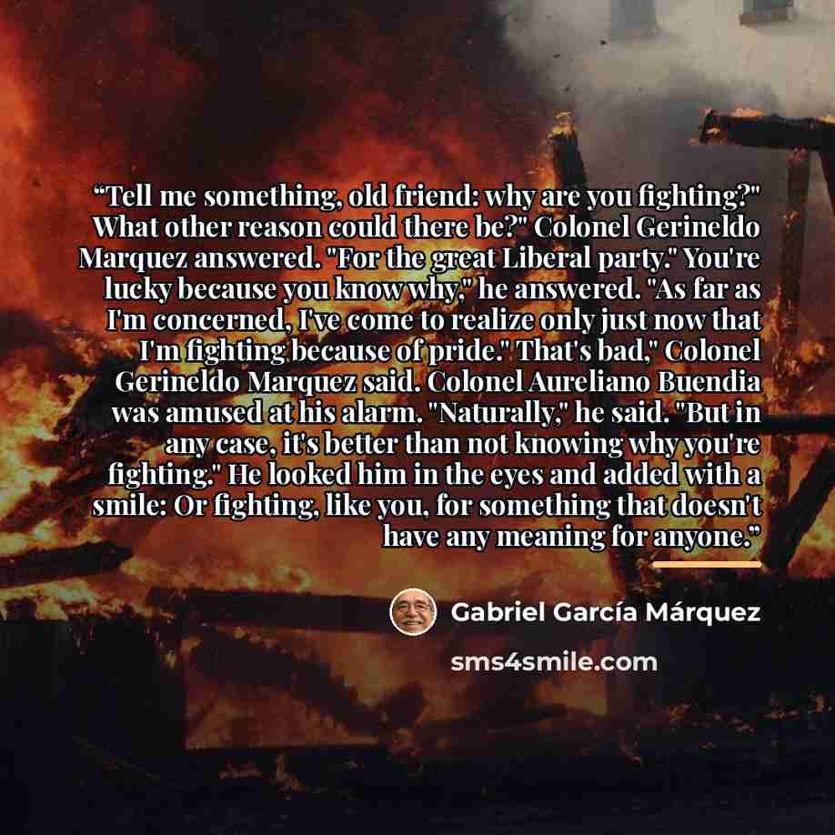 “Tell me something, old friend: why are you fighting?" What other reason could there be?" Colonel Gerineldo Marquez answered. "For the great Liberal party." You're lucky because you know why," he answered. "As far as I'm concerned, I've come to realize only just now that I'm fighting because of…” quote by Gabriel García Márquez