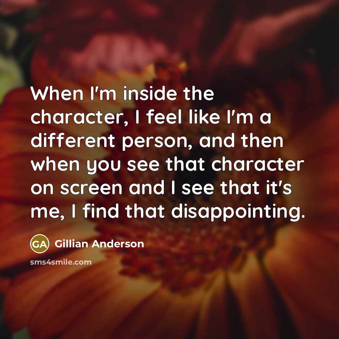 “When I'm inside the character, I feel like I'm a different person, and then when you see that character on screen and I see that it's me, I find that disappointing.” quote by Gillian Anderson