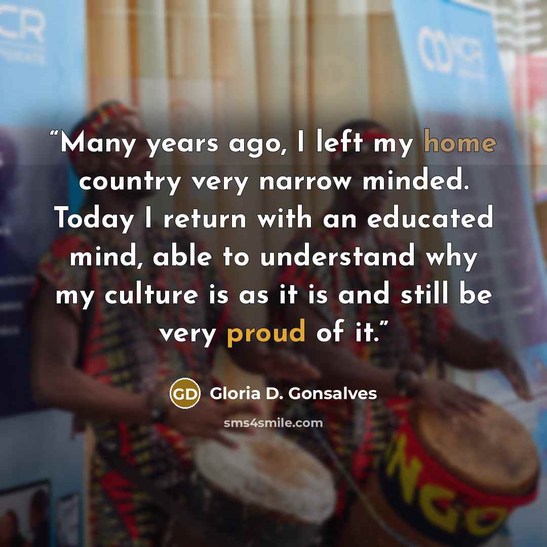 “Many years ago, I left my home country very narrow minded. Today I return with an educated mind, able to understand why my culture is as it is and still be very proud of it.” quote by Gloria D. Gonsalves
